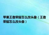 苹果王者荣耀怎么改头像（王者荣耀怎么改头像）