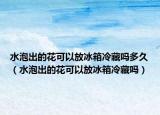 水泡出的花可以放冰箱冷藏吗多久（水泡出的花可以放冰箱冷藏吗）