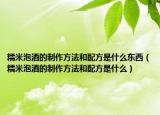 糯米泡酒的制作方法和配方是什么东西（糯米泡酒的制作方法和配方是什么）