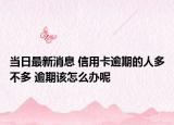 当日最新消息 信用卡逾期的人多不多 逾期该怎么办呢