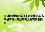 当日最新消息 卓伟本来要爆杨幂 和李易峰在一起过吗两人真实关系揭秘