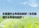 女孩读什么专业比较好（女生就读什么专业比较好）
