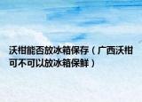 沃柑能否放冰箱保存（广西沃柑可不可以放冰箱保鲜）