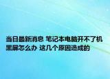 当日最新消息 笔记本电脑开不了机黑屏怎么办 这几个原因造成的