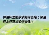 保温杯里的茶渍如何去除（保温杯水杯茶渍如何去除）