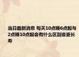 当日最新消息 每天10点睡6点起与2点睡10点起会有什么区别谁更长寿