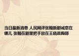 当日最新消息 人民网评张翰新剧诚意在哪儿 张翰在剧里把手放在王晓晨胸部