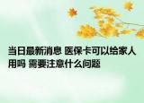 当日最新消息 医保卡可以给家人用吗 需要注意什么问题