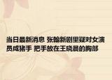 当日最新消息 张翰新剧里疑对女演员咸猪手 把手放在王晓晨的胸部
