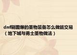 dnf刷图爆的圣物装备怎么做能交易（地下城与勇士圣物做法）