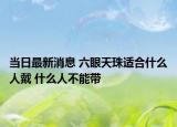 当日最新消息 六眼天珠适合什么人戴 什么人不能带