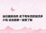 当日最新消息 名下有车贷款能贷多少钱 这些因素一定要了解