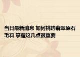 当日最新消息 如何挑选翡翠原石毛料 掌握这几点很重要