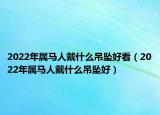 2022年属马人戴什么吊坠好看（2022年属马人戴什么吊坠好）