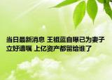 当日最新消息 王祖蓝自曝已为妻子立好遗嘱 上亿资产都留给谁了