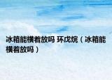 冰箱能横着放吗 环戊烷（冰箱能横着放吗）