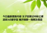 今日最新更新内容 女子回家过中秋公婆凌晨3点做早饭 揭开锅那一刻网友羡慕