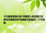 今日最新更新内容 特朗普入狱结局已定美传来重要风声特朗普可能被判二十年刑期