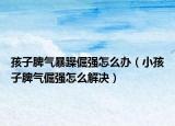 孩子脾气暴躁倔强怎么办（小孩子脾气倔强怎么解决）