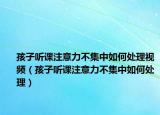 孩子听课注意力不集中如何处理视频（孩子听课注意力不集中如何处理）
