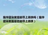 施华蔻染发霜能带上高铁吗（施华蔻染发霜是否能带上高铁）
