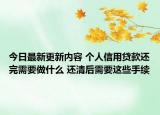 今日最新更新内容 个人信用贷款还完需要做什么 还清后需要这些手续