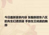 今日最新更新内容 张翰新剧东八区的先生们遭质疑 手放在王晓晨的胸部