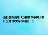 当日最新消息 1万的翡翠手镯大概什么样 本文给你科普一下