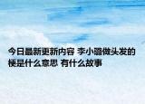 今日最新更新内容 李小璐做头发的梗是什么意思 有什么故事