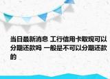 当日最新消息 工行信用卡取现可以分期还款吗 一般是不可以分期还款的
