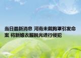 当日最新消息 河南未戴胸罩引发命案 将新娘衣服脱光进行侵犯
