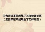 王者荣耀不能观战了怎样处理关系（王者荣耀不能观战了怎样处理）