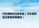 汽车保养时注意事项（汽车保养的注意事项有哪些）