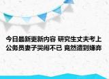 今日最新更新内容 研究生丈夫考上公务员妻子哭闹不已 竟然遭到嫌弃