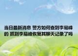 当日最新消息 警方如何查到李易峰的 抓到李易峰恢复其聊天记录了吗