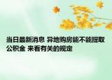 当日最新消息 异地购房能不能提取公积金 来看有关的规定