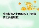 中国银杏之乡是哪里?（中国银杏之乡是哪里）
