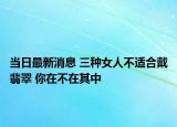 当日最新消息 三种女人不适合戴翡翠 你在不在其中