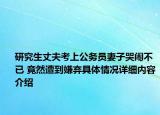 研究生丈夫考上公务员妻子哭闹不已 竟然遭到嫌弃具体情况详细内容介绍