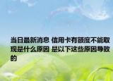 当日最新消息 信用卡有额度不能取现是什么原因 是以下这些原因导致的