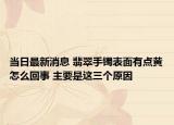 当日最新消息 翡翠手镯表面有点黄怎么回事 主要是这三个原因