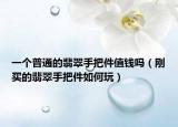 一个普通的翡翠手把件值钱吗（刚买的翡翠手把件如何玩）