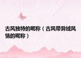 古风独特的昵称（古风带异域风情的昵称）