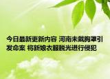 今日最新更新内容 河南未戴胸罩引发命案 将新娘衣服脱光进行侵犯