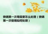 铁锅第一次用需要怎么处理（铁锅第一次使用如何处理）