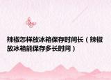 辣椒怎样放冰箱保存时间长（辣椒放冰箱能保存多长时间）