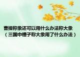 曹操称象还可以用什么办法称大象（三国中槽子称大象用了什么办法）