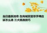 当日最新消息 在商城买翡翠手镯应该怎么选 三大挑选技巧