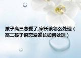 孩子高三恋爱了,家长该怎么处理（高二孩子谈恋爱家长如何处理）