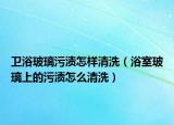 卫浴玻璃污渍怎样清洗（浴室玻璃上的污渍怎么清洗）
